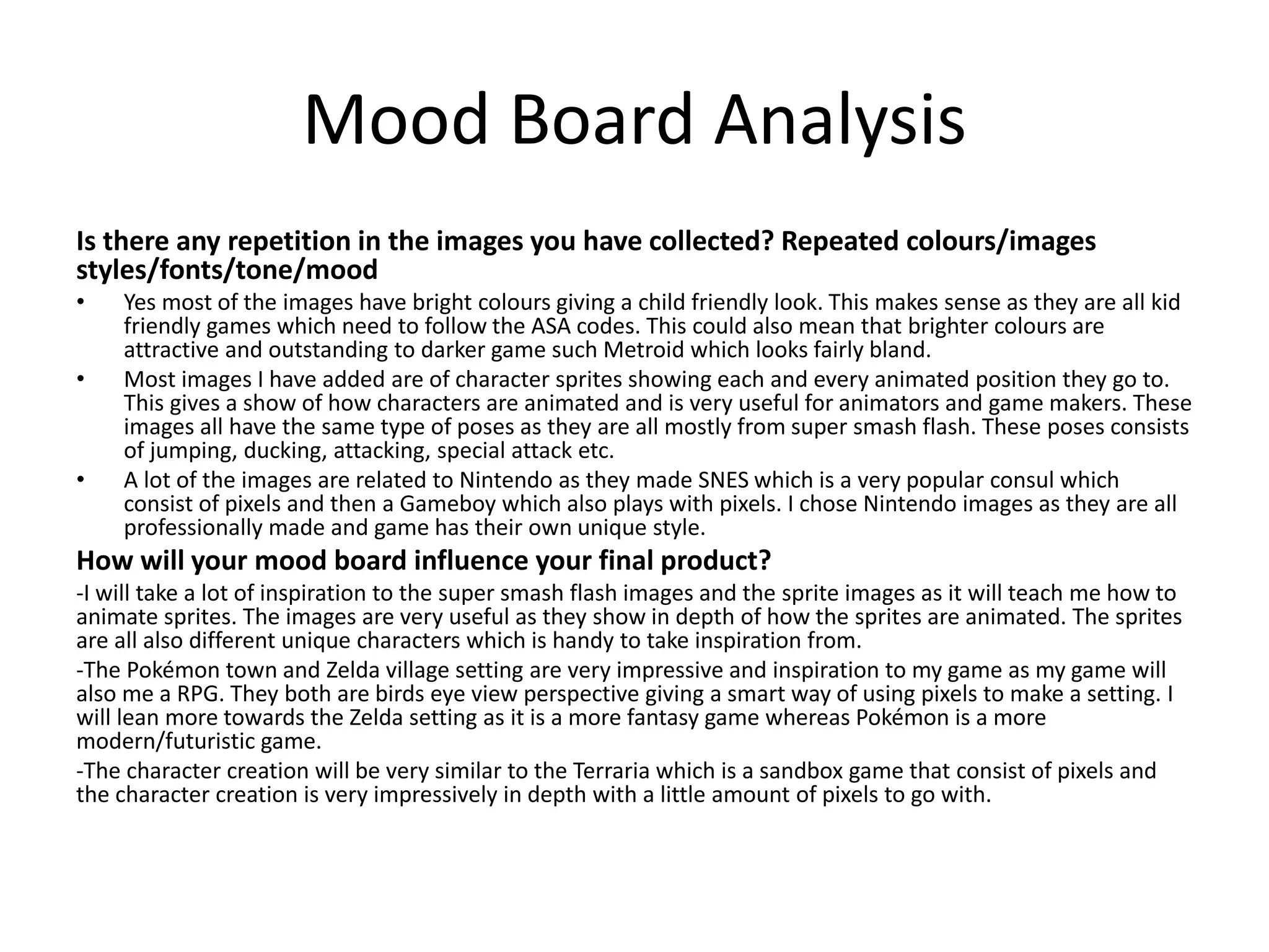 Mood Board Analysis
Is there any repetition in the images you have collected? Repeated colours/images
styles/fonts/tone/mood
• Yes most of the images have bright colours giving a child friendly look. This makes sense as they are all kid
friendly games which need to follow the ASA codes. This could also mean that brighter colours are
attractive and outstanding to darker game such Metroid which looks fairly bland.
• Most images I have added are of character sprites showing each and every animated position they go to.
This gives a show of how characters are animated and is very useful for animators and game makers. These
images all have the same type of poses as they are all mostly from super smash flash. These poses consists
of jumping, ducking, attacking, special attack etc.
• A lot of the images are related to Nintendo as they made SNES which is a very popular consul which
consist of pixels and then a Gameboy which also plays with pixels. I chose Nintendo images as they are all
professionally made and game has their own unique style.
How will your mood board influence your final product?
-I will take a lot of inspiration to the super smash flash images and the sprite images as it will teach me how to
animate sprites. The images are very useful as they show in depth of how the sprites are animated. The sprites
are all also different unique characters which is handy to take inspiration from.
-The Pokémon town and Zelda village setting are very impressive and inspiration to my game as my game will
also me a RPG. They both are birds eye view perspective giving a smart way of using pixels to make a setting. I
will lean more towards the Zelda setting as it is a more fantasy game whereas Pokémon is a more
modern/futuristic game.
-The character creation will be very similar to the Terraria which is a sandbox game that consist of pixels and
the character creation is very impressively in depth with a little amount of pixels to go with.
 