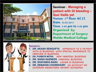 Seminar : Managing a
patient with GI bleeding –
Quo Vadis yet
Venue: 3rd floor AC LT,
Date: 22.02.2017
Time: 2-00 pm to 4-00 pm
Organized by
Department of Surgery
Malda Medical College
Speakers:
1. DR. AKASH SENGUPTA : APPROACH TO A PATIENT
WITH GI BLEEDING WITH SPECIAL REFERENCE TO
OBSCURE GI BLEEDING
2. DR. PURBITA MITRA : NON VARICEAL BLEEDING
3. DR. SADIA NAZNEEN: VARICEAL BLEEDING
4. DR. SHATABDA BASU : LOWER GI BLEEDING
5. DR. DEBAYAN CHOWDHURY: AN ACCOUNT ON
SUPERIOR MESENTERIC ARTERY ISCHAEMIA
 
