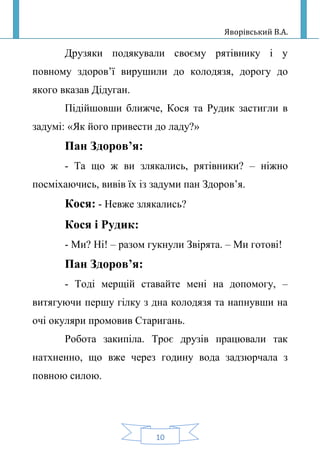 Яворівський В.А.
10
Друзяки подякували своєму рятівнику і у
повному здоров’ї вирушили до колодязя, дорогу до
якого вказав Дідуган.
Підійшовши ближче, Кося та Рудик застигли в
задумі: «Як його привести до ладу?»
Пан Здоров’я:
- Та що ж ви злякались, рятівники? – ніжно
посміхаючись, вивів їх із задуми пан Здоров’я.
Кося: - Невже злякались?
Кося і Рудик:
- Ми? Ні! – разом гукнули Звірята. – Ми готові!
Пан Здоров’я:
- Тоді мерщій ставайте мені на допомогу, –
витягуючи першу гілку з дна колодязя та напнувши на
очі окуляри промовив Старигань.
Робота закипіла. Троє друзів працювали так
натхненно, що вже через годину вода задзюрчала з
повною силою.
 