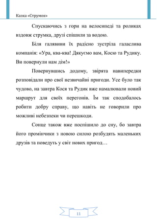 Казка «Струмок»
11
Спускаючись з гори на велосипеді та роликах
вздовж струмка, друзі спішили за водою.
Біля галявини їх радісно зустріла галаслива
компанія: «Ура, ква-ква! Дякуємо вам, Косю та Рудику.
Ви повернули нам дім!»
Повернувшись додому, звірята навипередки
розповідали про свої незвичайні пригоди. Усе було так
чудово, на завтра Кося та Рудик вже намалювали новий
маршрут для своїх перегонів. Їм так сподобалось
робити добру справу, що навіть не говорили про
можливі небезпеки чи перешкоди.
Сонце також вже поспішило до сну, бо завтра
його промінчики з новою силою розбудять маленьких
друзів та поведуть у світ нових пригод…
 