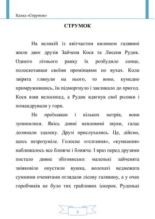 Казка «Струмок»
3
СТРУМОК
На великій із квітчастим килимом галявині
жили двоє друзів Зайченя Кося та Лисеня Рудик.
Одного літнього ранку їх розбудило сонце,
полоскотавши своїми промінцями по вухах. Коли
звірята глянули на нього, то воно, кумедно
примружившись, їм підморгнуло і закликало до пригод.
Кося взяв велосипед, а Рудик вдягнув свої ролики і
помандрували у гори.
Не проїхавши і кількох метрів, вони
зупинилися. Якісь дивні невловимі звуки, галас
долинали здалеку. Друзі прислухались. Це, дійсно,
щось незрозуміле. Голосне «гелгання», «кумкання»
наближалось все ближче і ближче. І враз перед друзями
постало дивне збіговисько: маленькі зайченята
зніяковіло опустили вушка, волохаті ведмежата
сумними оченятами оглядали лісову галявину, а у очах
горобчиків не було тих грайливих іскорок. Руденькі
 