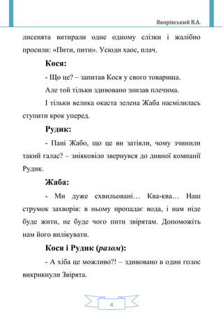 Яворівський В.А.
4
лисенята витирали одне одному слізки і жалібно
просили: «Пити, пити». Усюди хаос, плач.
Кося:
- Що це? – запитав Кося у свого товариша.
Але той тільки здивовано знизав плечима.
І тільки велика окаста зелена Жаба насмілилась
ступити крок уперед.
Рудик:
- Пані Жабо, що це ви затіяли, чому зчинили
такий галас? – зніяковіло звернувся до дивної компанії
Рудик.
Жаба:
- Ми дуже схвильовані… Ква-ква… Наш
струмок захворів: в ньому пропадає вода, і нам ніде
буде жити, не буде чого пити звірятам. Допоможіть
нам його вилікувати.
Кося і Рудик (разом):
- А хіба це можливо?! – здивовано в один голос
викрикнули Звірята.
 