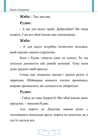 Казка «Струмок»
5
Жаба: - Так, ква-ква.
Рудик:
- А що для цього треба, Добродійко? Ви лише
скажіть. І ми все обов’язково вам допоможемо.
Жаба:
- А для цього потрібно почистити колодязь,
який напуває нашого струмочка.
Кося і Рудик глянули один на одного. Їм так
хотілося допомогти цій дивній компанії. Тому вони
дуже зраділи такій пригоді.
Сонце вже піднялось високо і раділо разом зі
звірятами. Обійнявши кожного теплим промінцем,
яскраво промовляло, що допомога не забариться.
Рудик:
- Гайда до пана Здоров’я! Він обов’язково щось
придумає, – випалив Рудик.
Але дорога до Дідугана завжди різна і,
захопившись пошуками друга, звірята не помітили, як у
лісі їх застала ніч.
 