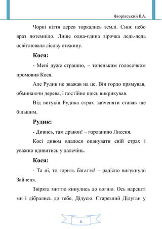 Яворівський В.А.
6
Чорні віття дерев торкались землі. Синє небо
враз потемніло. Лише одна-єдина зірочка ледь-ледь
освітлювала лісову стежину.
Кося:
- Мені дуже страшно, – тоненьким голосочком
промовив Кося.
Але Рудик не зважав на це. Він гордо прямував,
обминаючи дерева, і постійно щось викрикував.
Від вигуків Рудика страх зайченяти ставав ще
більшим.
Рудик:
- Дивись, там дракон! – горланило Лисеня.
Косі дивом вдалося опанувати свій страх і
уважно вдивитись у далечінь.
Кося:
- Та ні, то горить багаття! – радісно вигукнуло
Зайченя.
Звірята миттю кинулись до вогню. Ось нарешті
ми і дібрались до тебе, Дідусю. Старезний Дідуган у
 