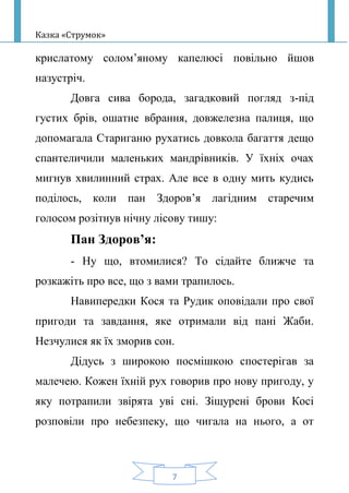 Казка «Струмок»
7
крислатому солом’яному капелюсі повільно йшов
назустріч.
Довга сива борода, загадковий погляд з-під
густих брів, ошатне вбрання, довжелезна палиця, що
допомагала Стариганю рухатись довкола багаття дещо
спантеличили маленьких мандрівників. У їхніх очах
мигнув хвилинний страх. Але все в одну мить кудись
поділось, коли пан Здоров’я лагідним старечим
голосом розітнув нічну лісову тишу:
Пан Здоров’я:
- Ну що, втомилися? То сідайте ближче та
розкажіть про все, що з вами трапилось.
Навипередки Кося та Рудик оповідали про свої
пригоди та завдання, яке отримали від пані Жаби.
Незчулися як їх зморив сон.
Дідусь з широкою посмішкою спостерігав за
малечею. Кожен їхній рух говорив про нову пригоду, у
яку потрапили звірята уві сні. Зіщурені брови Косі
розповіли про небезпеку, що чигала на нього, а от
 