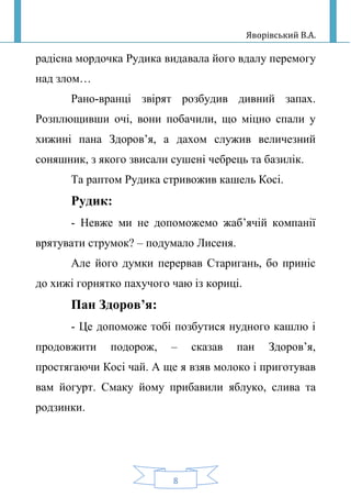 Яворівський В.А.
8
радісна мордочка Рудика видавала його вдалу перемогу
над злом…
Рано-вранці звірят розбудив дивний запах.
Розплющивши очі, вони побачили, що міцно спали у
хижині пана Здоров’я, а дахом служив величезний
соняшник, з якого звисали сушені чебрець та базилік.
Та раптом Рудика стривожив кашель Косі.
Рудик:
- Невже ми не допоможемо жаб’ячій компанії
врятувати струмок? – подумало Лисеня.
Але його думки перервав Старигань, бо приніс
до хижі горнятко пахучого чаю із кориці.
Пан Здоров’я:
- Це допоможе тобі позбутися нудного кашлю і
продовжити подорож, – сказав пан Здоров’я,
простягаючи Косі чай. А ще я взяв молоко і приготував
вам йогурт. Смаку йому прибавили яблуко, слива та
родзинки.
 