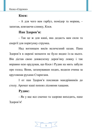 Казка «Струмок»
9
Кося:
- А для чого вам гарбуз, помідор та морква, –
запитав, ковтаючи слинку, Кося.
Пан Здоров’я:
- Так це ж для каші, яка додасть вам сили та
енергії для порятунку струмка.
Над вогнищем висів величезний казан. Пана
Здоров’я в окремі моменти не було видно із-за нього.
Він дістав свою довжелезну дерев’яну ложку і так
вправно нею орудував, що Кося і Рудик на мить забули
про голод. Вони, затамувавши подих, водили очима за
круговими рухами Стариганя.
І от пан Здоров’я покликав мандрівників до
столу. Аромат каші поповз лісовими хащами.
Рудик:
- Як у вас все смачно та здорово виходить, пане
Здоров’я!
 