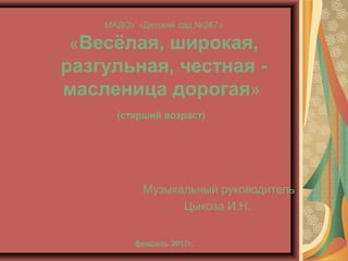 МАДОУ «Детский сад №267»
«Весёлая, широкая,
разгульная, честная -
масленица дорогая»
(старший возраст)
февраль 2017г.
Музы...