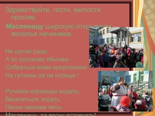 Здравствуйте, гости, милости
просим.
Масленицу широкую открываем,
веселье начинаем.
Не шутки ради,
А по русскому обычаю
Со...
