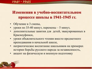 Изменения в учебно-воспитательном
процессе школы в 1941-1945 гг.
• Обучение в 3 смены,
• уроки по 35-40 минут, перемены – 5 минут,
• дополнительные занятия для детей, эвакуированных в
Красноуфимск,
• уроки объяснительного чтения вместо предметного
преподавания в начальной школе,
• патриотическое воспитание школьников на примерах
истории борьбы русского народа за независимость,
• акцент на физическую и военную подготовку
 