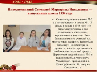 Из воспоминаний Соколовой Маргариты Николаевны —
выпускницы школы 1954 года
«…Сначала я училась в школе № 2,
а с пятого класса - в школе №1. В
школу я пошла в 1944 году. Не
было электричества, и мы
пользовались коптилками,
керосиновыми лампами. Была
большая нехватка учителей т.к.
многие ушли на фронт. Также было
мало парт. Но, несмотря на
трудности, в школе продолжался
учебно-воспитательный процесс.
Директором средней школы № 1 в
годы войны был Руппо Наум
Михайлович, прибывший в г.
Красноуфимск в 1941 году из
Смоленска…»
 