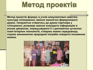 Метод проектів формує в учнів комунікативні навички, 
культуру спілкування, вміння лаконічно формулювати 
думки, толерантно ставитись до думки партнера у 
спілкуванні, розвиває вміння знаходити інформацію в 
різних джерелах, опрацьовувати її з допомогою сучасних 
комп’ютерних технологій, створює мовне середовище, 
сприяє виникненню природної потреби говорити іноземною 
мовою.
 