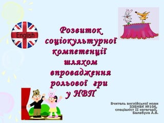 РозвитокРозвиток
соціокультурноїсоціокультурної
компетенціїкомпетенції
шляхомшляхом
впровадженнявпровадження
рольової грирольової гри
у НВПу НВП
Вчитель англійської мовиВчитель англійської мови
ЗЗБНВК №106,ЗЗБНВК №106,
спеціаліст ІІ категорії,спеціаліст ІІ категорії,
Балабуха А.В.Балабуха А.В.
 