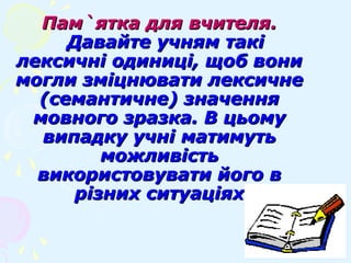 Пам`ятка для вчителя.Пам`ятка для вчителя.
Давайте учням такіДавайте учням такі
лексичні одиниці, щоб вонилексичні одиниці, щоб вони
могли зміцнювати лексичнемогли зміцнювати лексичне
(семантичне) значення(семантичне) значення
мовного зразка. В цьомумовного зразка. В цьому
випадку учні матимутьвипадку учні матимуть
можливістьможливість
використовувати його ввикористовувати його в
різних ситуаціяхрізних ситуаціях
 