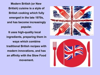 Modern British (or New
British) cuisine is a style of
British cooking which fully
emerged in the late 1970s,
and has become increasingly
popular.
It uses high-quality local
ingredients, preparing them in
ways which combine
traditional British recipes with
modern innovations, and has
an affinity with the Slow Food
movement.
 