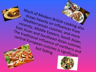 Much of Modern British cooking also
draws heavily on influences from
Mediterranean cuisines, and more
recently, Middle Eastern, South Asian,
East Asian and Southeast Asian cuisines.
The traditional influence of northern and
central European cuisines is significant
but fading.
 