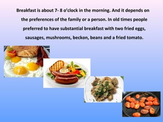 Breakfast is about 7- 8 o’clock in the morning. And it depends on
the preferences of the family or a person. In old times people
preferred to have substantial breakfast with two fried eggs,
sausages, mushrooms, beckon, beans and a fried tomato.
 