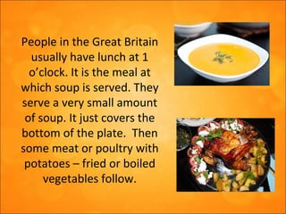 People in the Great Britain
usually have lunch at 1
o’clock. It is the meal at
which soup is served. They
serve a very small amount
of soup. It just covers the
bottom of the plate. Then
some meat or poultry with
potatoes – fried or boiled
vegetables follow.
 