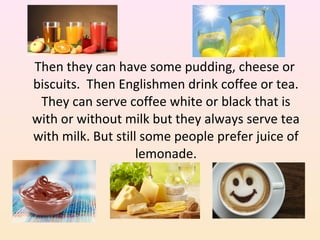 Then they can have some pudding, cheese or
biscuits. Then Englishmen drink coffee or tea.
They can serve coffee white or black that is
with or without milk but they always serve tea
with milk. But still some people prefer juice of
lemonade.
 