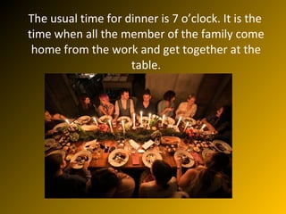 The usual time for dinner is 7 o’clock. It is the
time when all the member of the family come
home from the work and get together at the
table.
 