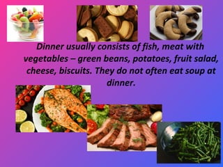 Dinner usually consists of fish, meat with
vegetables – green beans, potatoes, fruit salad,
cheese, biscuits. They do not often eat soup at
dinner.
 