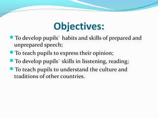 Objectives:
To develop pupils` habits and skills of prepared and
unprepared speech;
To teach pupils to express their opinion;
To develop pupils` skills in lisstening, reading;
To teach pupils to understand the culture and
traditions of other countries.
 