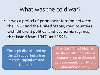 What was the cold war?
• It was a period of permanent tension between
the USSR and the United States, (two countries
with different political and economic regimes)
that lasted from 1947 until 1991.
The capitalist bloc led by
the US supported a free
market, capitalism and
freedom.
The communist bloc led
by the USSR supported a
dictatorial state directed
by a communist party, and
planned economy.
 
