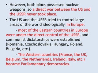 • However, both blocs possessed nuclear
weapons, so a direct war between the US and
the USSR never took place.
• The US and the USSR tried to control large
areas of the world ideologically. In Europe:
- most of the Eastern countries in Europe
were under the direct control of the USSR, and
communist dictatorships were established
(Romania, Czechoslovakia, Hungary, Poland,
Bulgaria, etc.).
- The Western countries (France, the UK,
Belgium, the Netherlands, Ireland, Italy, etc.)
became Parliamentary democracies.
 