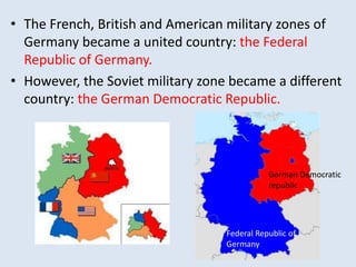 • The French, British and American military zones of
Germany became a united country: the Federal
Republic of Germany.
• However, the Soviet military zone became a different
country: the German Democratic Republic.
Federal Republic of
Germany
German Democratic
republic
 