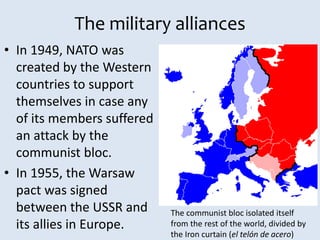 The military alliances
• In 1949, NATO was
created by the Western
countries to support
themselves in case any
of its members suffered
an attack by the
communist bloc.
• In 1955, the Warsaw
pact was signed
between the USSR and
its allies in Europe.
The communist bloc isolated itself
from the rest of the world, divided by
the Iron curtain (el telón de acero)
 