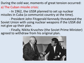 During the cold war, moments of great tension occurred:
a) The Cuban missile crisis:
- In 1962, the USSR planned to set up nuclear
missiles in Cuba (a communist country at the time).
- President John Fitzgerald Kennedy threatened the
Soviet Union with using nuclear weapons if the USSR did
not give up their plan.
- Finally, Nikita Kruschev (the Soviet Prime Minister)
agreed to withdraw from his original plan.
 