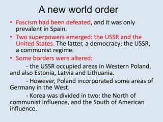 A new world order
• Fascism had been defeated, and it was only
prevalent in Spain.
• Two superpowers emerged: the USSR and the
United States. The latter, a democracy; the USSR,
a communist regime.
• Some borders were altered:
- the USSR occupied areas in Western Poland,
and also Estonia, Latvia and Lithuania.
- However, Poland incorporated some areas of
Germany in the West.
- Korea was divided in two: the North of
communist influence, and the South of American
influence.
 