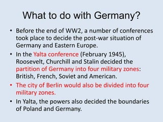 What to do with Germany?
• Before the end of WW2, a number of conferences
took place to decide the post-war situation of
Germany and Eastern Europe.
• In the Yalta conference (February 1945),
Roosevelt, Churchill and Stalin decided the
partition of Germany into four military zones:
British, French, Soviet and American.
• The city of Berlin would also be divided into four
military zones.
• In Yalta, the powers also decided the boundaries
of Poland and Germany.
 
