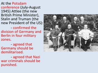 At the Potsdam
conference (July-August
1945) Attlee (the new
British Prime Minister),
Stalin and Truman (the
new President of the US):
- confirmed the
division of Germany and
Berlin in four military
zones.
- agreed that
Germany should be
demilitarised.
- agreed that Nazi
war criminals should be
punished.
 