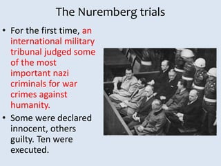 The Nuremberg trials
• For the first time, an
international military
tribunal judged some
of the most
important nazi
criminals for war
crimes against
humanity.
• Some were declared
innocent, others
guilty. Ten were
executed.
 