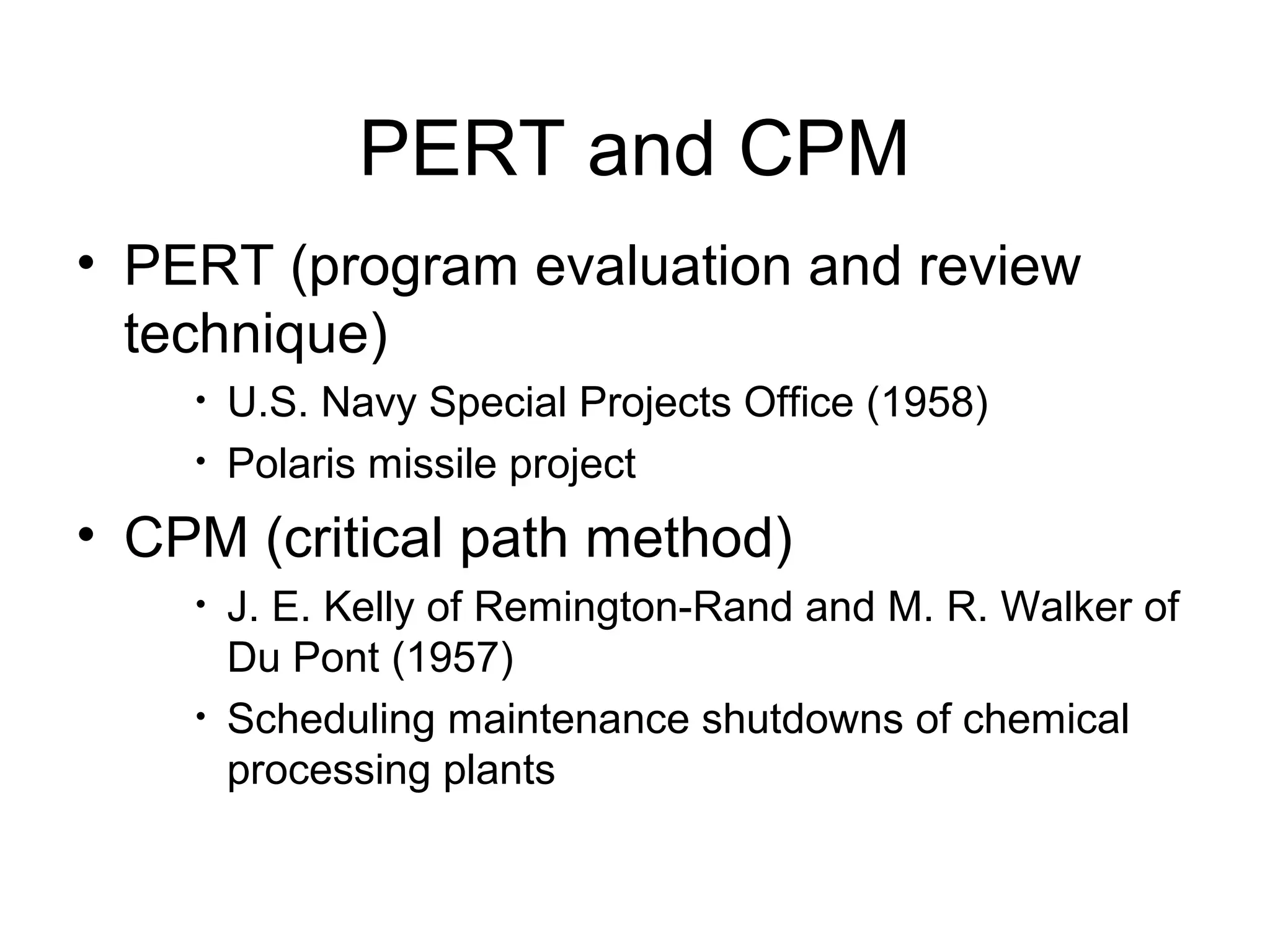 PERT and CPM
• PERT (program evaluation and review
technique)
• U.S. Navy Special Projects Office (1958)
• Polaris missile project
• CPM (critical path method)
• J. E. Kelly of Remington-Rand and M. R. Walker of
Du Pont (1957)
• Scheduling maintenance shutdowns of chemical
processing plants
 