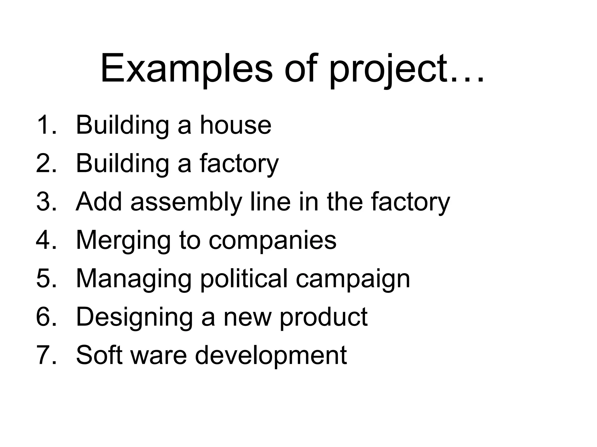 Examples of project…
1. Building a house
2. Building a factory
3. Add assembly line in the factory
4. Merging to companies
5. Managing political campaign
6. Designing a new product
7. Soft ware development
 