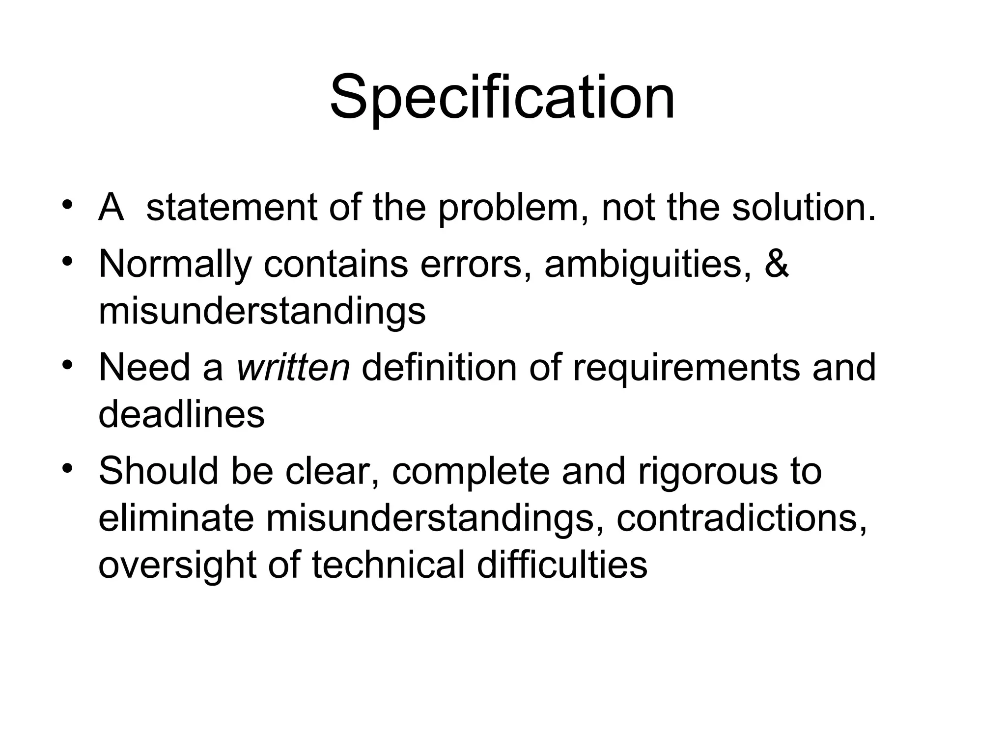 Specification
• A statement of the problem, not the solution.
• Normally contains errors, ambiguities, &
misunderstandings
• Need a written definition of requirements and
deadlines
• Should be clear, complete and rigorous to
eliminate misunderstandings, contradictions,
oversight of technical difficulties
 