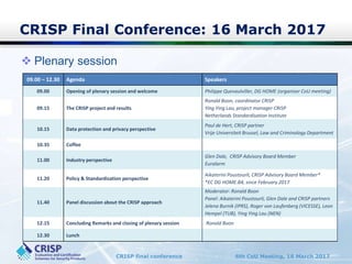 CRISP final conference 6th CoU Meeting, 16 March 2017
CRISP Final Conference: 16 March 2017
 Plenary session
09.00 – 12.30 Agenda Speakers
09.00 Opening of plenary session and welcome Philippe Quevaulviller, DG HOME (organiser CoU meeting)
09.15 The CRISP project and results
Ronald Boon, coordinator CRISP
Ying Ying Lau, project manager CRISP
Netherlands Standardisation Institute
10.15 Data protection and privacy perspective
Paul de Hert, CRISP partner
Vrije Universiteit Brussel, Law and Criminology Department
10.35 Coffee
11.00 Industry perspective
Glen Dale, CRISP Advisory Board Member
Euralarm
11.20 Policy & Standardization perspective
Aikaterini Poustourli, CRISP Advisory Board Member*
*EC DG HOME.B4, since February 2017
11.40 Panel discussion about the CRISP approach
Moderator: Ronald Boon
Panel: Aikaterini Poustourli, Glen Dale and CRISP partners
Jelena Burnik (IPRS), Roger von Laufenberg (VICESSE), Leon
Hempel (TUB), Ying Ying Lau (NEN)
12.15 Concluding Remarks and closing of plenary session Ronald Boon
12.30 Lunch
 