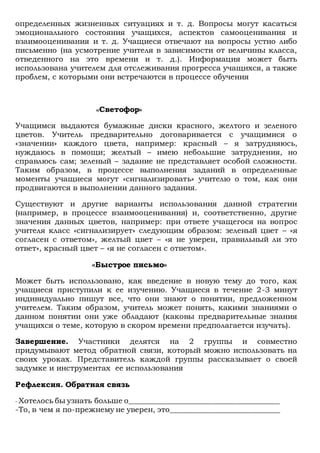 определенных жизненных ситуациях и т. д. Вопросы могут касаться
эмоционального состояния учащихся, аспектов самооценивания и
взаимооценивания и т. д. Учащиеся отвечают на вопросы устно либо
письменно (на усмотрение учителя в зависимости от величины класса,
отведенного на это времени и т. д.). Информация может быть
использована учителем для отслеживания прогресса учащихся, а также
проблем, с которыми они встречаются в процессе обучения
«Светофор»
Учащимся выдаются бумажные диски красного, желтого и зеленого
цветов. Учитель предварительно договаривается с учащимися о
«значении» каждого цвета, например: красный – я затрудняюсь,
нуждаюсь в помощи; желтый – имею небольшие затруднения, но
справлюсь сам; зеленый – задание не представляет особой сложности.
Таким образом, в процессе выполнения заданий в определенные
моменты учащиеся могут «сигнализировать» учителю о том, как они
продвигаются в выполнении данного задания.
Существуют и другие варианты использования данной стратегии
(например, в процессе взаимооценивания) и, соответственно, другие
значения данных цветов, например: при ответе учащегося на вопрос
учителя класс «сигнализирует» следующим образом: зеленый цвет – «я
согласен с ответом», желтый цвет – «я не уверен, правильный ли это
ответ», красный цвет – «я не согласен с ответом».
«Быстрое письмо»
Может быть использовано, как введение в новую тему до того, как
учащиеся приступили к ее изучению. Учащиеся в течение 2-3 минут
индивидуально пишут все, что они знают о понятии, предложенном
учителем. Таким образом, учитель может понять, какими знаниями о
данном понятии они уже обладают (каковы предварительные знания
учащихся о теме, которую в скором времени предполагается изучать).
Завершение. Участники делятся на 2 группы и совместно
придумывают метод обратной связи, который можно использовать на
своих уроках. Представитель каждой группы рассказывает о своей
задумке и инструментах ее использования
Рефлексия. Обратная связь
- Хотелось бы узнать больше о________________________________________
-То, в чем я по-прежнему не уверен, это_____________________________
 