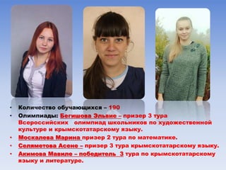 • Количество обучающихся – 190
• Олимпиады: Бегишова Эльвие – призер 3 тура
Всероссийских олимпиад школьников по художественной
культуре и крымскотатарскому языку.
• Москалева Марина призер 2 тура по математике.
• Селяметова Асене – призер 3 тура крымскотатарскому языку.
• Акимова Мавиле – победитель 3 тура по крымскотатарскому
языку и литературе.
 