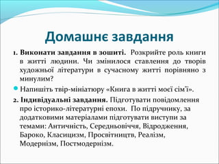 Домашнє завдання
1. Виконати завдання в зошиті. Розкрийте роль книги
в житті людини. Чи змінилося ставлення до творів
художньої літератури в сучасному житті порівняно з
минулим?
Напишіть твір-мініатюру «Книга в житті моєї сім'ї».
2. Індивідуальні завдання. Підготувати повідомлення
про історико-літературні епохи. По підручнику, за
додатковими матеріалами підготувати виступи за
темами: Античність, Середньовіччя, Відродження,
Бароко, Класицизм, Просвітництв, Реалізм,
Модернізм, Постмодернізм.
 