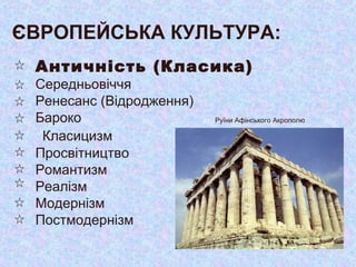 ЄВРОПЕЙСЬКА КУЛЬТУРА:
Античність (Класика)
Середньовіччя
Ренесанс (Відродження)
Бароко
Класицизм
Просвітництво
Романтизм
Реалізм
Модернізм
Постмодернізм
Руїни Афінського Акрополю
 