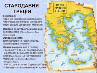СТАРОДАВНЯ
ГРЕЦІЯ
Територія:
південне узбережжя Балканського
півострова, всі острови Егейського
моря, західне узбережжя Малої Азії
Основна територіальна одиниця:
держава-поліс (Афіни, Спарта, Фіви,
Мікени тощо)
Основні заняття:
землеробство та тваринництво,
мореплавство, торгівля
Цікаво, що греки вже з початку
ІІ тисячоліття до н.е. розселяються
на островах Егейського та Іонічного
моря (Крит, Кіпр та ін.), на узбережжі
Малої Азії (м. Фокея, Ефес, Мілет,
Галікарнас тощо).
Із VII ст. до н.е. назва Середньої Греції
– Еллада – стала назвою всієї країни.
 