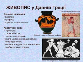 ЖИВОПИС у Давній Греції
Основні напрямки:
• вазопис;
• графіка;
• фреска (початок нової ери)
Характерні риси:
• простота;
• гармонійність;
• ідеалізація форми;
• увага майже не приділяється
повсякденності;
• перевага віддається винятковим
особистостям і подіям
“Одіссей і сирени”. Грецька амфора
Сцена з обряду поховання
Чорно-біле зображення “Поєдинок Ахілла з Гектором”
 
