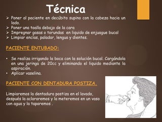 Técnica
 Poner al paciente en decúbito supino con la cabeza hacia un
lado.
 Poner una toalla debajo de la cara
 Impregnar gasas o torundas en liquido de enjuague bucal
 Limpiar encías, paladar, lengua y dientes.
PACIENTE ENTUBADO:
• Se realiza irrigando la boca con la solución bucal. Cargándola
en una jeringa de 20cc y eliminando el liquido mediante la
aspiración.
• Aplicar vaselina.
PACIENTE CON DENTADURA POSTIZA.
Limpiaremos la dentadura postiza en el lavado,
después la aclararemos y la meteremos en un vaso
con agua y la taparemos .
 