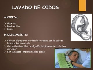 LAVADO DE OIDOS
MATERIAL:
 Guantes
 Bastoncillos
 Gasas
PROCEDIMIENTO:
 Colocar al paciente en decúbito supino con la cabeza
ladeada hacia un lado.
 Con los bastoncillos de algodón limpiaremos el pabellón
auricular.
 Con las gasas limpiaremos los oídos.
 