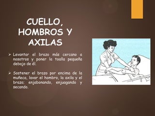 CUELLO,
HOMBROS Y
AXILAS
 Levantar el brazo más cercano a
nosotros y poner la toalla pequeña
debajo de él.
 Sostener el brazo por encima de la
muñeca, lavar el hombro, la axila y el
brazo; enjabonando, enjuagando y
secando.
 