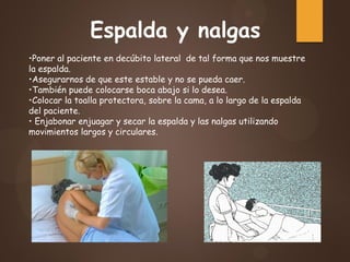 •Poner al paciente en decúbito lateral de tal forma que nos muestre
la espalda.
•Asegurarnos de que este estable y no se pueda caer.
•También puede colocarse boca abajo si lo desea.
•Colocar la toalla protectora, sobre la cama, a lo largo de la espalda
del paciente.
• Enjabonar enjuagar y secar la espalda y las nalgas utilizando
movimientos largos y circulares.
Espalda y nalgas
 