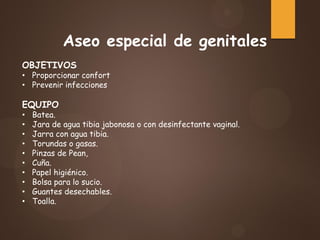Aseo especial de genitales
OBJETIVOS
• Proporcionar confort
• Prevenir infecciones
EQUIPO
• Batea.
• Jara de agua tibia jabonosa o con desinfectante vaginal.
• Jarra con agua tibia.
• Torundas o gasas.
• Pinzas de Pean,
• Cuña.
• Papel higiénico.
• Bolsa para lo sucio.
• Guantes desechables.
• Toalla.
 